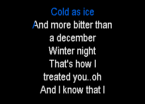 Cold as ice
And more bitter than
a december
Winter night

That's how I
treated you..oh
And I know that l