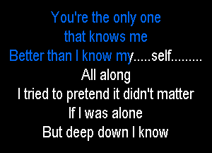 You're the only one
that knows me
Betterthan I know my ..... self .........
All along

I tn'ed to pretend it didn't matter
If I was alone
But deep down I know