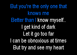 But you're the only one that
knows me
Betterthan I know myself..
I get kind of dark
Let it go too far
I can be obnoxious at times
But try and see my heart