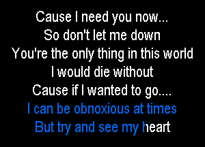 Cause I need you now...

So don't let me down
You're the only thing in this world
I would die without
Cause if I wanted to go....

I can be obnoxious at times
But try and see my heart