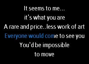 It seems to me...
it's what you are
A rare and price..le55 work of art
Everyone would come to see you
You'd be impossible
to move