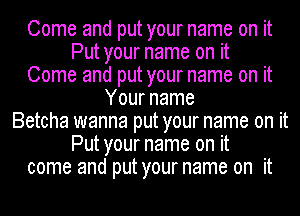 Come and put your name on it
Put your name on it
Come and put your name on it
Your name
Betcha wanna put your name on it
Put your name on it
come and put your name on it