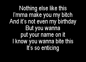 Nothing else like this
mea make you my bitch
And ifs not even my birthday
But you wanna

put your name on it
I know you wanna bite this
It's so enticing