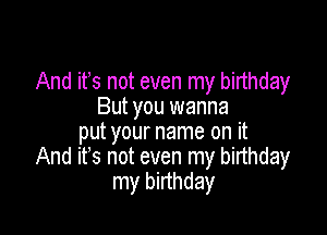 And ifs not even my birthday
But you wanna

put your name on it
And it's not even my birthday
my birthday