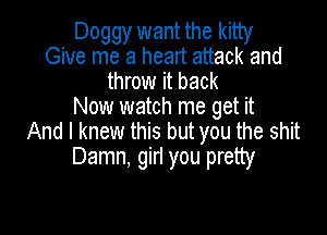 Doggy want the kitty
Give me a heart attack and
throw it back
Now watch me get it

And I knew this but you the shit
Damn, girl you pretty