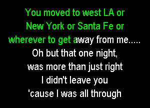You moved to west LA or
New York or Santa Fe or
wherever to get away from me .....
Oh but that one night,
was more than just right
I didn't leave you
'cause I was all through