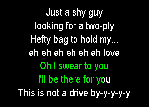 Just a shy guy
looking for a two-ply
Hefty bag to hold my...
eh eh eh eh eh eh love

Oh I swear to you
I'll be there for you
This is not a drive by-y-y-y-y