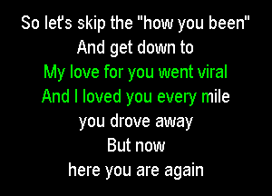 So Iefs skip the how you been
And get down to
My love for you went viral
And I loved you every mile

you drove away
But now
here you are again