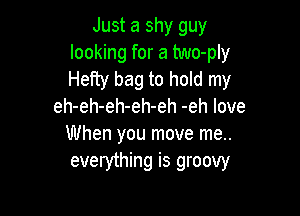 Just a shy guy
looking for a two-ply
Hefty bag to hold my

eh-eh-eh-eh-eh -eh love

When you move me..
everything is groovy