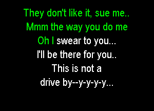 They don't like it, sue me..
Mmm the way you do me
Oh I swear to you...

I'll be there for you..

This is not a
drive by--y-y-y-y...