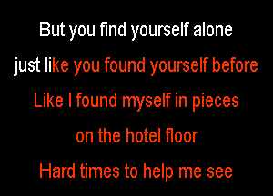 But you find yourself alone
just like you found yourself before
Like I found myself in pieces
on the hotel floor

Hard times to help me see