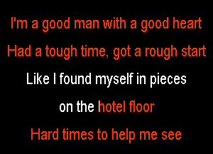 I'm a good man with a good heart
Had a tough time, got a rough start
Like I found myself in pieces
on the hotel floor

Hard times to help me see