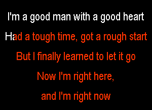 I'm a good man with a good heart
Had a tough time, got a rough start
But I finally Ieamed to let it go
Now I'm right here,

and I'm right now