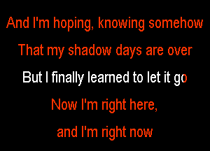 And I'm hoping, knowing somehow
That my shadow days are over
But I finally Ieamed to let it go
Now I'm right here,

and I'm right now