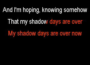 And I'm hoping, knowing somehow

That my shadow days are over

My shadow days are over now