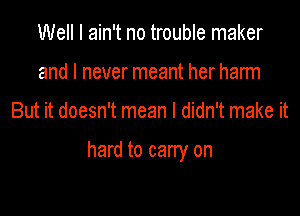 Well I ain't no trouble maker
and I never meant her harm

But it doesn't mean I didn't make it

hard to carry on