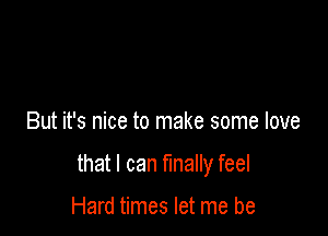 But it's nice to make some love

that I can finally feel

Hard times let me be