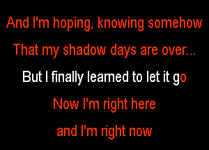 And I'm hoping, knowing somehow
That my shadow days are over...
But I finally Ieamed to let it go
Now I'm right here

and I'm right now