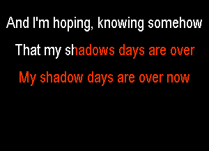 And I'm hoping, knowing somehow

That my shadows days are over

My shadow days are over now