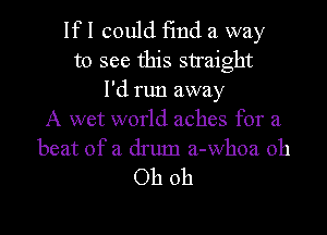 Ifl could 13nd a way
to see this straight
I'd run away

A wet world aches for a
beat of a drum a-Whoa oh

Oh oh