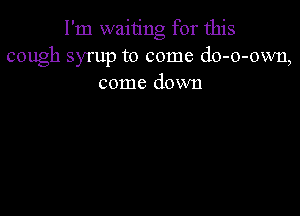 I'm waiting for this
cough syrup to come do-o-own,
come down