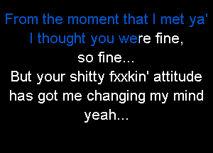 From the moment that I met ya'
I thought you were fine,
so fine...
But your shitty fxxkin' attitude
has got me changing my mind
yeah.