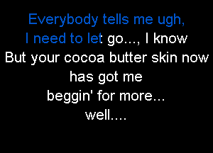 Everybody tells me ugh,
I need to let go..., I know
But your cocoa butter skin now

has got me
beggin' for more...
well. . ..