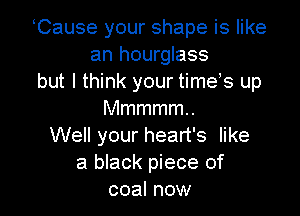 Cause your shape is like
an hourglass
but I think your times up

Mmmmmn
Well your heart's like
a black piece of
coal now