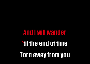 And I Will wander
'til the end oftime
Torn away from UUU