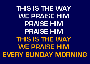 THIS IS THE WAY
WE PRAISE HIM
PRAISE HIM
PRAISE HIM
THIS IS THE WAY
WE PRAISE HIM
EVERY SUNDAY MORNING