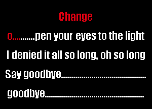 Change
0 ........... Den Hour eves to the light
I denied it all so long. oh so long
Sanr goodbye ..........................................
goodbye .................................................