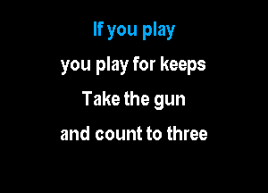 If you play

you play for keeps

Take the gun

and count to three