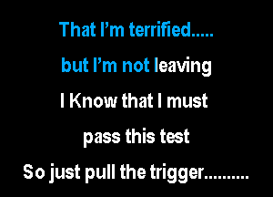 That Pm terrified .....
but Pm not leaving
I Know that I must

pass this test

So just pull the trigger ..........