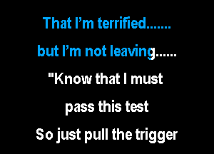 That Pm terrified .......
but Pm not leaving ......
Know that I must

pass this test

So just pull the trigger