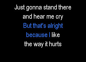 Just gonna stand there

and hear me cry
But that's alright

becauselhke
the way it hurts