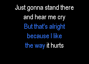 Just gonna stand there

and hear me cry
But that's alright

becauselhke
the way it hurts