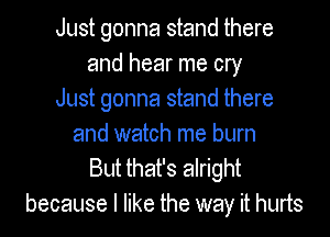 Just gonna stand there
and hear me cry
Just gonna stand there

and watch me burn
But that's alright
because I like the way it hurts