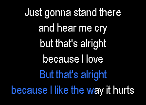 Just gonna stand there

and hear me cry
but that's alright

because I love
But that's alright
because I like the way it hurts