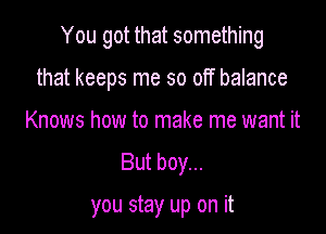 You got that something

that keeps me so off balance
Knows how to make me want it
But boy...

you stay up on it
