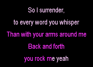 So I surrender,
to every word you whisper
Than with your arms around me
Back and forth

you rock me yeah