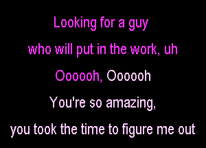 Looking for a guy
who will put in the work, uh
Oooooh, Oooooh

You're so amazing,

you took the time to mure me out