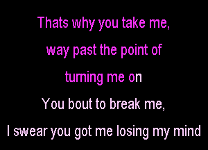 Thats why you take me,
way past the point of
turning me on

You bout to break me,

I swear you got me losing my mind