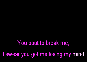 You bout to break me,

I swear you got me losing my mind