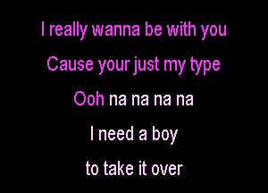 I really wanna be with you

Cause yourjust my type
Ooh na na na na
I need a boy

to take it over