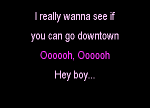 I really wanna see if
you can go downtown

Oooooh, Oooooh

Hey boy...
