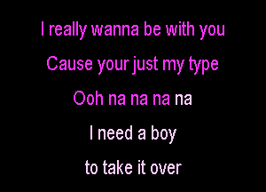 I really wanna be with you

Cause yourjust my type
Ooh na na na na
I need a boy

to take it over