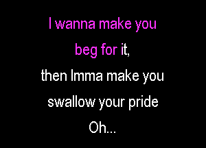 I wanna make you

beg for it,

then lmma make you

swallow your pride
Oh...