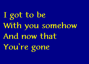 I got to be
With you somehow

And now that
You're gone