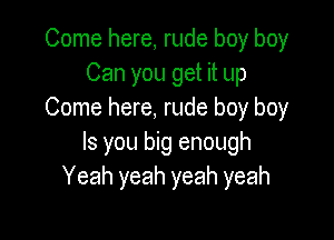 Come here, rude boy boy
Can you get it up
Come here, rude boy boy

Is you big enough
Yeah yeah yeah yeah