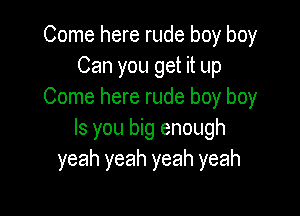 Come here rude boy boy
Can you get it up
Come here rude boy boy

Is you big enough
yeah yeah yeah yeah